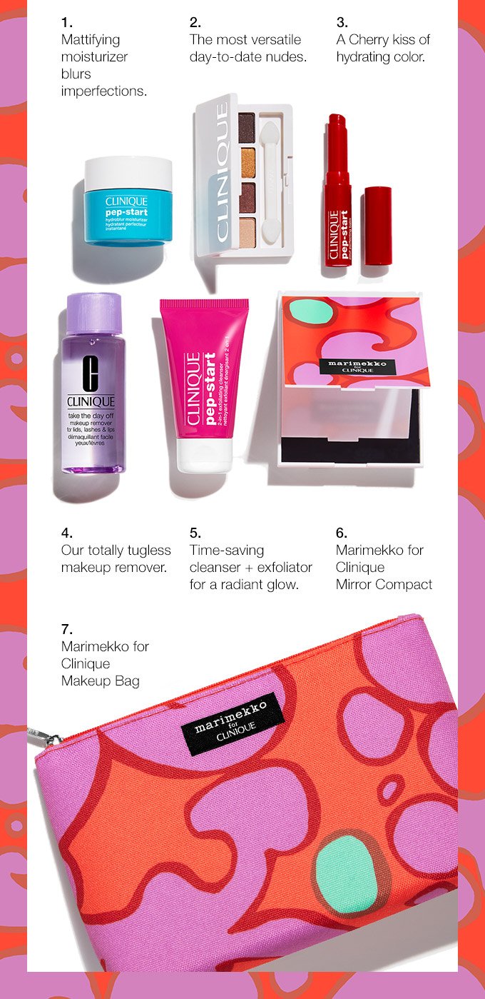 1. Mattifying moisturizer blurs imperfections. 2. The most versatile day-to-date nudes. 3. A Cherry kiss of hydrating color. 4. Our totally tugless makeup remover. 5. Time-saving cleanser + exfoliator for a radiant glow. 6. Marimekko for Clinique Mirror Compact 7. Marimekko for Clinique Makeup Bag