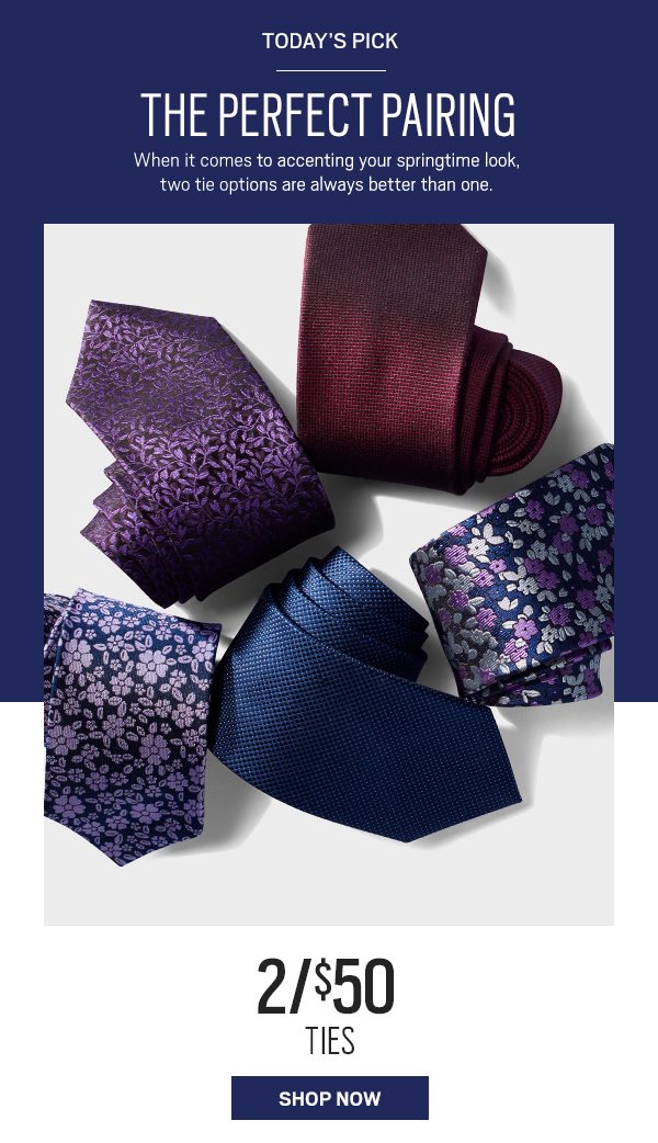 Today's pick. The perfect paring. When it comes to accenting your springtime look, two tie options are always better than one. 2 for $50 ties. Shop now.