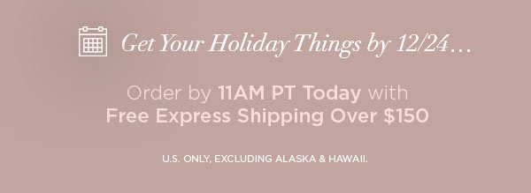 Get Your Holiday Things by 12/24... Order by 11AM PT Today with Free Express Shipping Over $150 U.S. ONLY, EXCLUDING ALASKA & HAWAII.