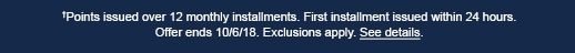 †Points issued over 12 monthly installments. First installment issued within 24 hours. Offer ends 10/6/18. Exclusions apply. See details.