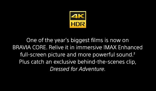 One of the year’s biggest films is now on BRAVIA CORE. Relive it in immersive IMAX Enhanced full-screen picture and more powerful sound.(2) Plus catch an exclusive behind-the-scenes clip, Dressed for Adventure.