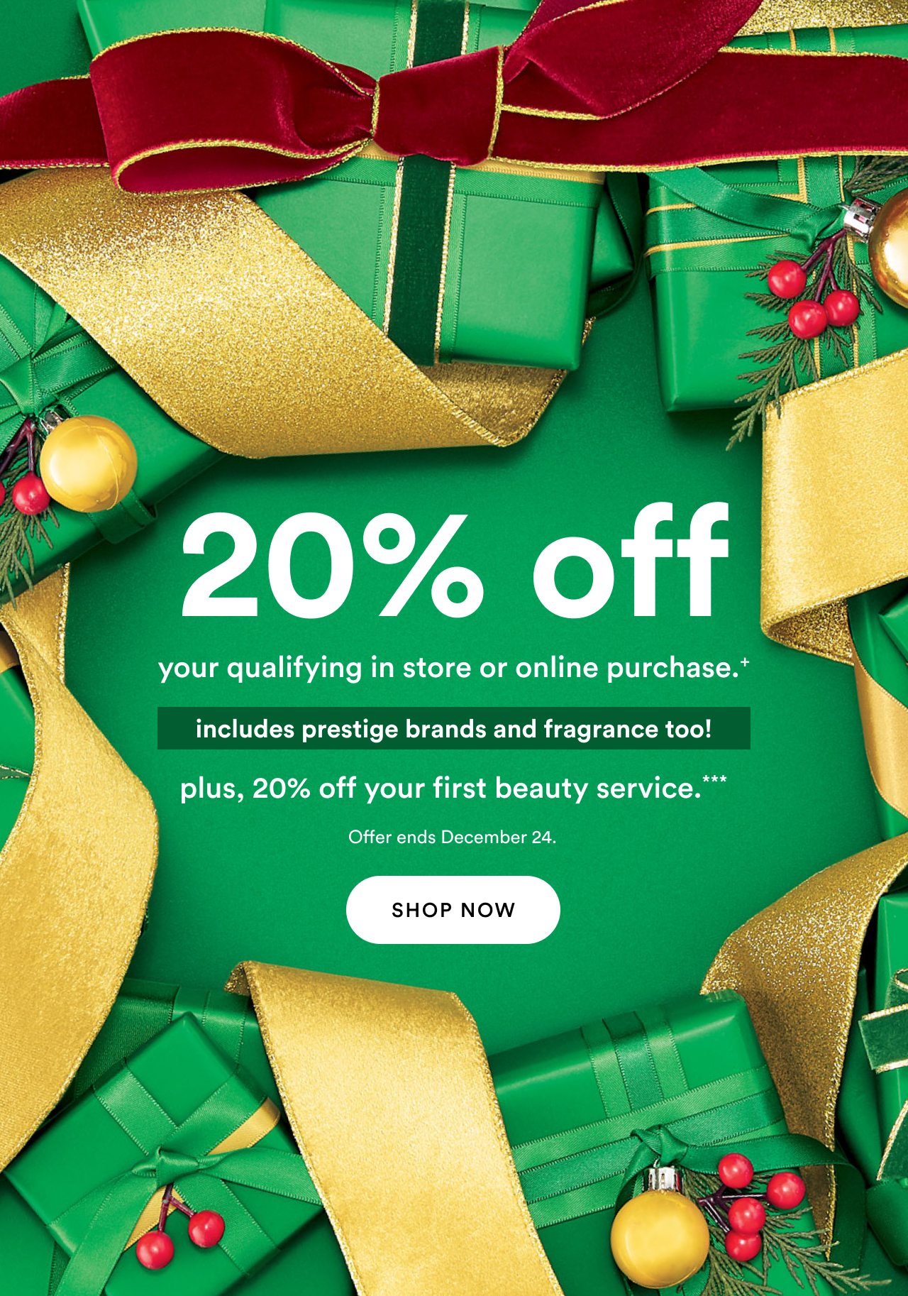 20% off your qualifying in store or online purchase | Includes prestige brands and fragrance too! | Plus 20% off your first beauty service*** | Offer ends December 24 | Shop now