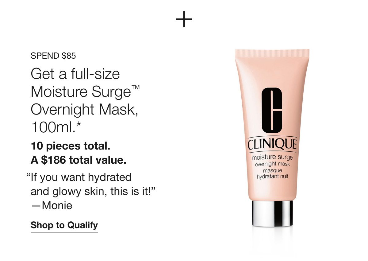 Spend $85 | Get a full-size Moisture Surge™ Overnight Mask, 100ml.* 10 pieces total. A $186 total value. “If you want hydrated and glowy skin, this is it!” —Monie | Shop to Qualify