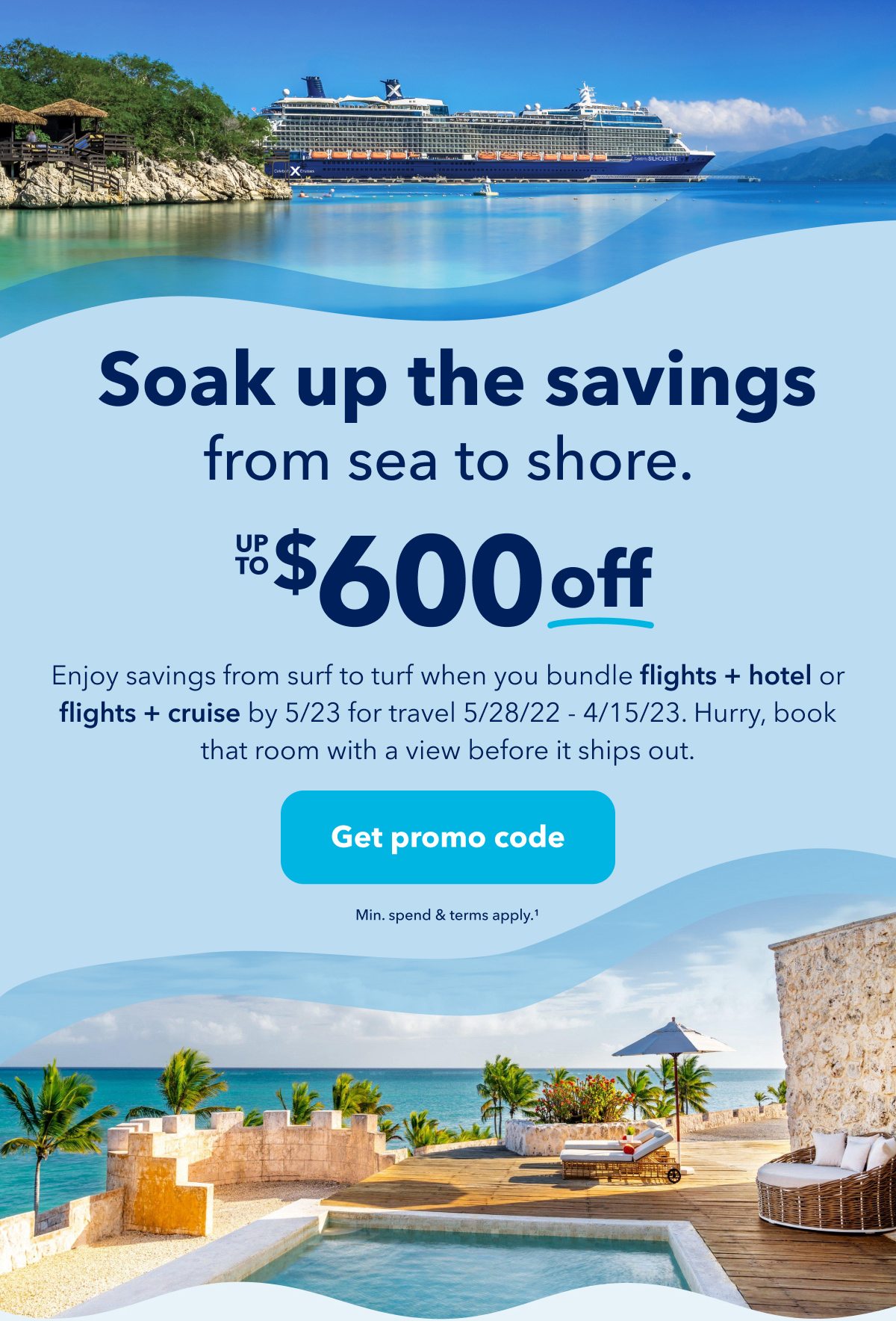 Soak up the savings from sea to shore. Up to $600 off. Enjoy savings from surf to turf when you bundle flights + hotel or flights + cruise by 5/23 for travel 5/28/22 - 4/15/23. Hurry, book that room with a view before it ships out. Click here to get promo code. Minimum spend and terms apply (1).