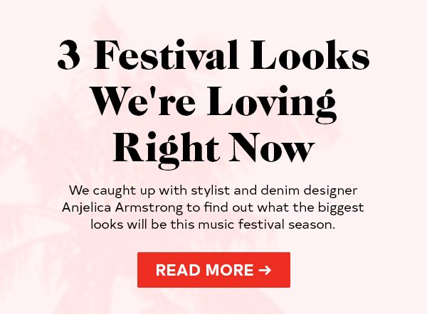 3 Festival Looks We're Loving Right Now We caught up with stylist and denim designer Anjelica Armstrong to find out what the biggest looks will be this music festival season. READ MORE >