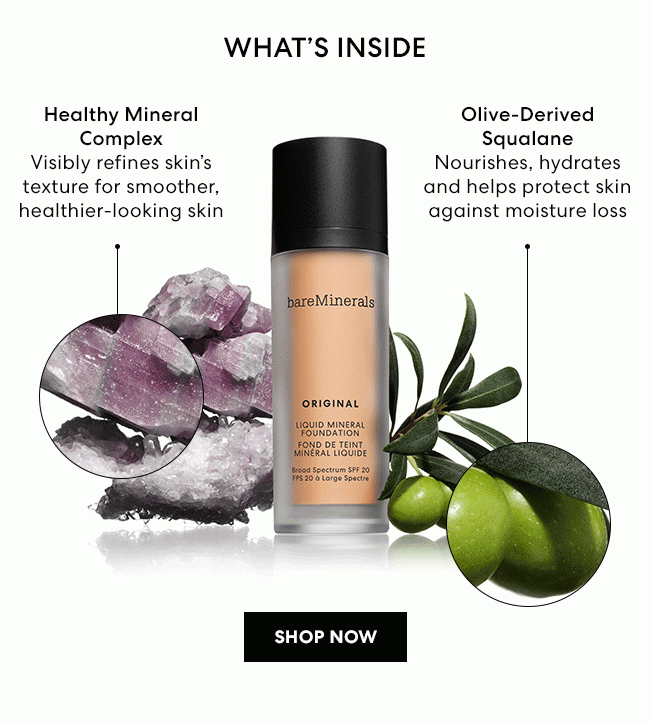 What's Inside - Healthy Mineral Complex Visibly refines skin's texture for smoother, healthier-looking skin. - Olive-Derived Squalane Nourishes, hydrates and helps protect skin against moisture loss. NEW ORIGINAL Liquid Mineral Foundation Broad Spectrum SPF 20 - SHOP NOW