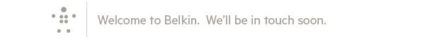 Welcome to Belkin. We'll be in touch soon.