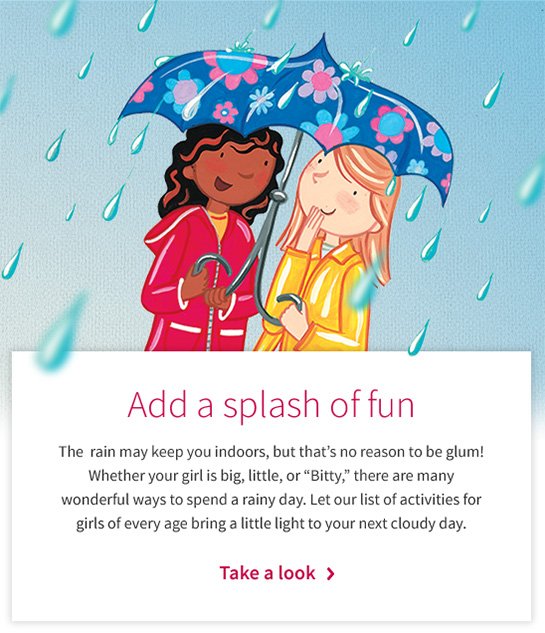 Add a splash of fun The rain may keep you indoors, but that’s no reason to be glum! Whether your girl is big, little, or “Bitty,” there are many wonderful ways to spend a rainy day. Let our list of activities for girls of every age bring a little light to your next cloudy day. Take a look