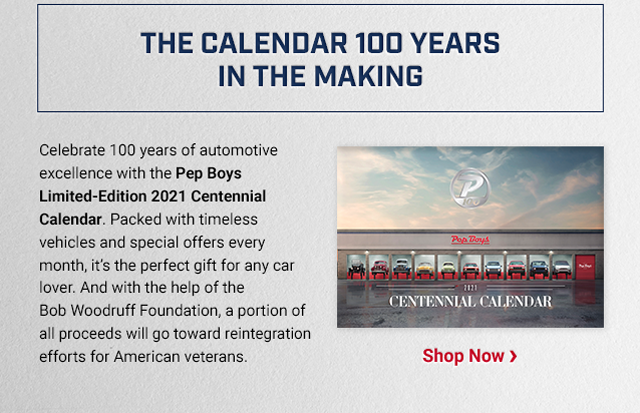 THE CALENDAR 100 YEARS IN THE MAKING. Celebrate 100 years of automotive excellence with the Pep Boys Limited-Edition 2021 Centennial Calendar. Packed with timeless vehicles and special offers every month, it’s the perfect gift for any car lover. And with the help of the Bob Woodruff Foundation, a portion of all proceeds will go toward reintegration efforts for American veterans. Shop Now >