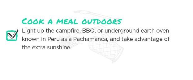 Cook a meal outdoors. Light up the campfire, BBQ, or underground earth oven known in Peru as a Pachamanca, and take advantage of the extra sunshine.