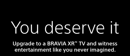 You deserve it | Upgrade to a BRAVIA XR™ TV and witness entertainment like you never imagined.