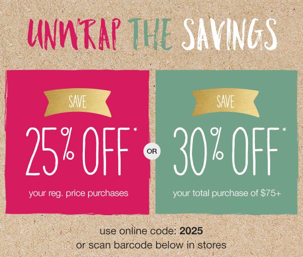 Unwrap the savings. Save 25% off* your reg. price purchases or save 30% off* your total purchase of $75+. Use online code: 2025 or scan barcode below in stores.