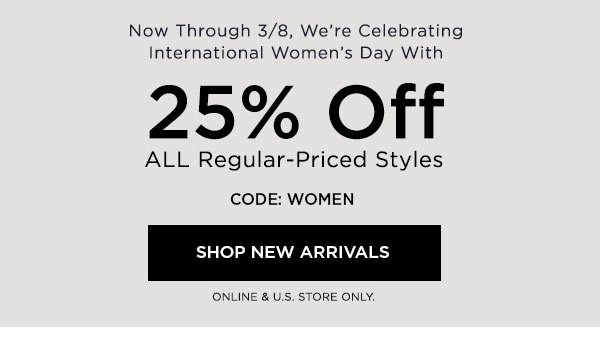 Now Through 3/8, We're Celebrating International Women's Day With 25% Off ALL Regular-Priced Styles CODE: WOMEN SHOP NEW ARRIVALS > ONLINE & U.S. STORE ONLY.