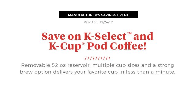 MANUFACTURER’S SAVINGS EVENT | Valid thru 12/24/17 | Save on K-Select™ and K-Cup® Pod Coffee! | Removable 52 oz reservoir, multiple cup sizes and a strong brew option delivers your favorite cup in less than a minute.