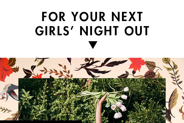 FOR YOUR NEXT GIRLS’ NIGHT OUT