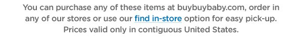 You can purchase any of these items at buybuybaby.com, order in any of our stores or use our find in-store option for easy pick-up. Prices valid only in contiguous United States.
