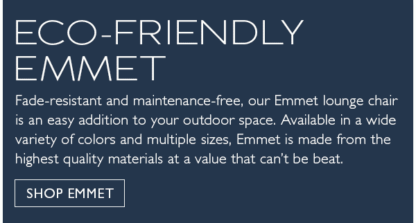 Eco-friendly Emmet. Fade-resistant and maintenance-free, our Emmet lounge chair is an easy addition to your outdoor space. Available in a wide variety of colors and multiple sizes, Emmet is made from the highest quality materials at a value that can't be beat. Shop Emmet.