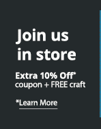 Join us in store. Extra 10% Off* coupon + FREE craft. *Learn More:
