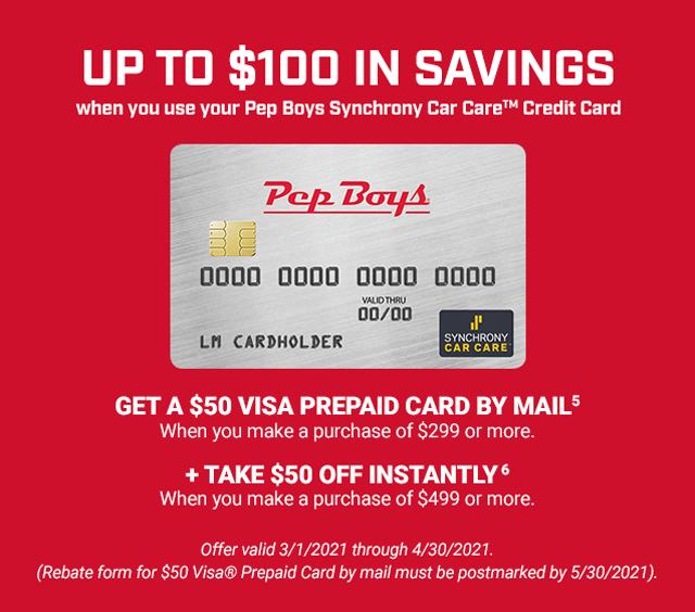 UP TO $100 IN SAVINGS when you use your Pep Boys Synchrony Car Care™ Credit Card. GET A $50 VISA PREPAID CARD BY MAIL (5) when you make a purchase of $299 or more. + TAKE $50 OFF INSTANTLY (6) when you make a purchase of $499 or more. Offer valid 3/1/2021 through 4/30/2021. (Rebate form for $50 Visa® Prepaid Card by mail must be postmarked by 5/30/2021).