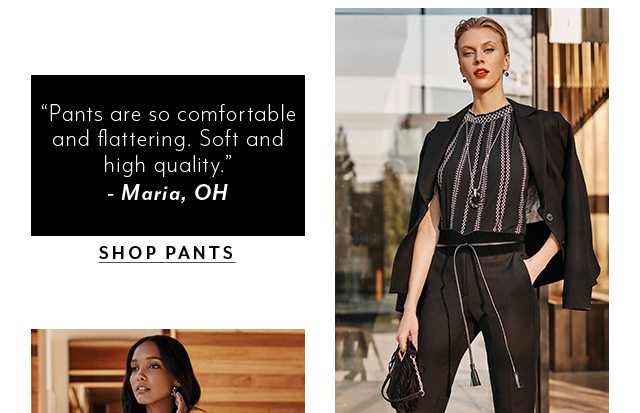 “Pants are so comfortable and flattering. Soft and high quality.”­ – Maria, OH​ SHOP PANTS​