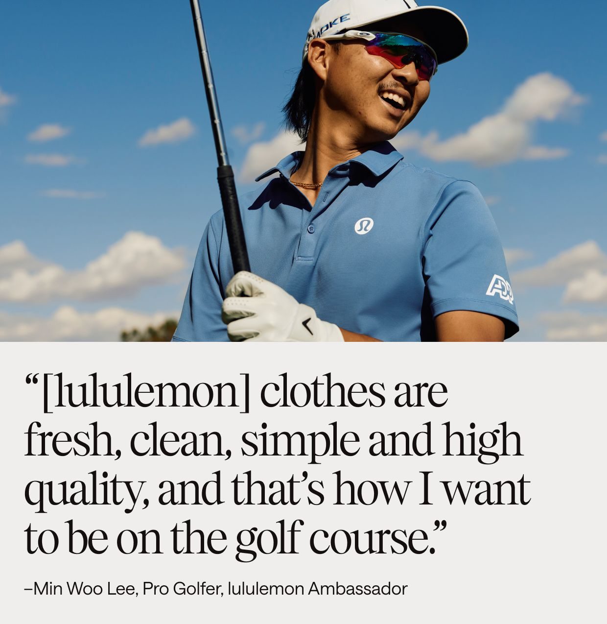 “[lululemon] clothes are fresh, clean, simple and high quality, and that’s how I want to be on the golf course.” -Min Woo Lee, Pro Golfer, lululemon Ambassador