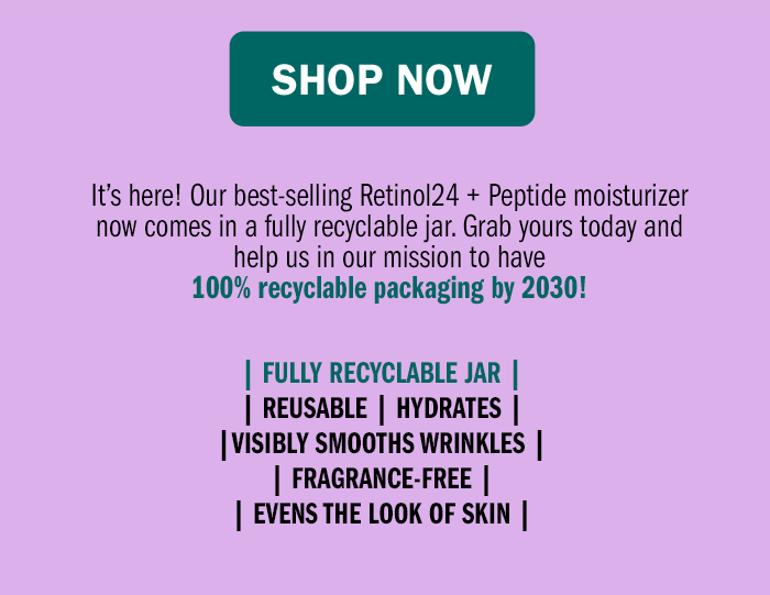 Shop Now. It’s here! Our best-selling Retinol24 + Peptide moisturizer now comes in a fully recyclable jar. Grab yours today and help us in our mission to have 100% recyclable packaging by 2030! FULLY RECYCLABLE JAR | REUSABLE | HYDRATES | VISIBLY SMOOTHS WRINKLES | FRAGRANCE-FREE | EVENS THE LOOK OF SKIN 