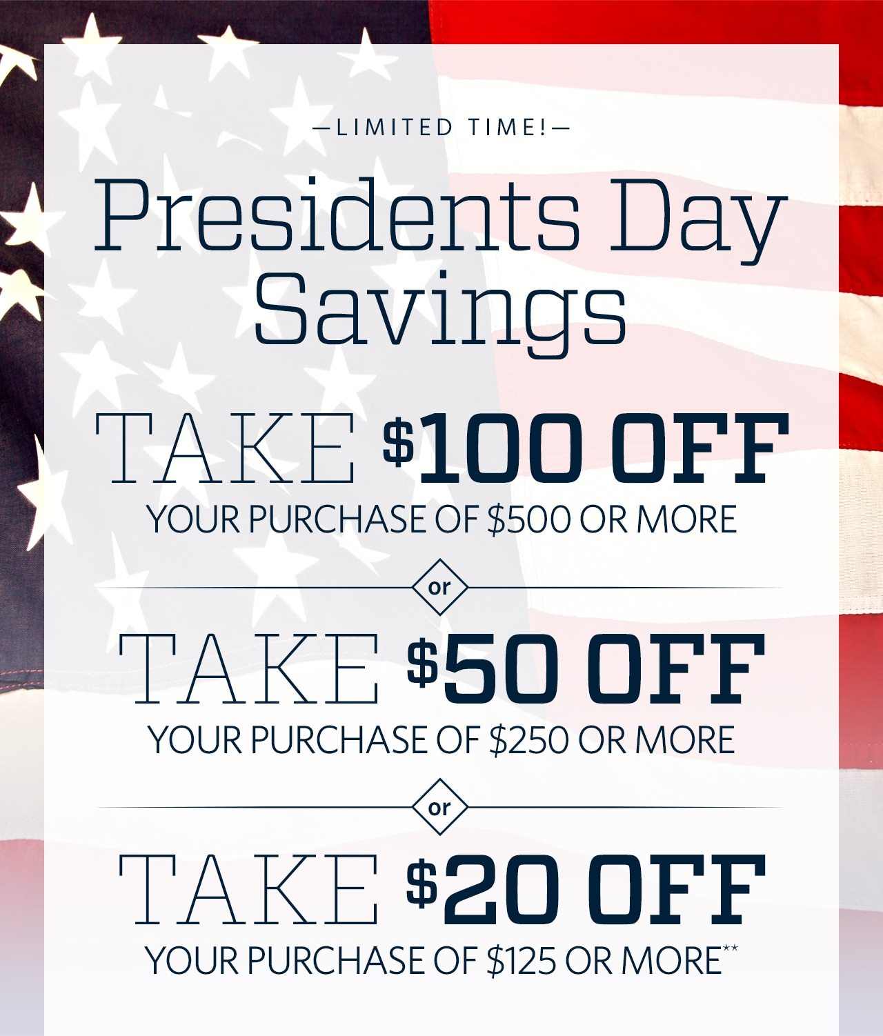 Limited Time! Presidents Day Savings. Take $100 Off Your Purchase of $500 or More or Take $50 Off Your Purchase of $250 or More or Take $20 Off Your Purchase of $125 or More**