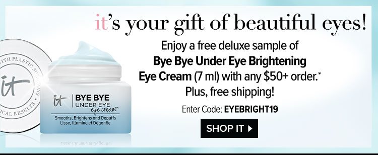 IT’s your gift of beautiful eyes! - Enjoy a free deluxe sample of Bye Bye Under Eye Brightening Eye Cream - 7 ml - with any $50 plus order.* - Plus, free shipping! - Enter Code: EYEBRIGHT19 - SHOP IT >