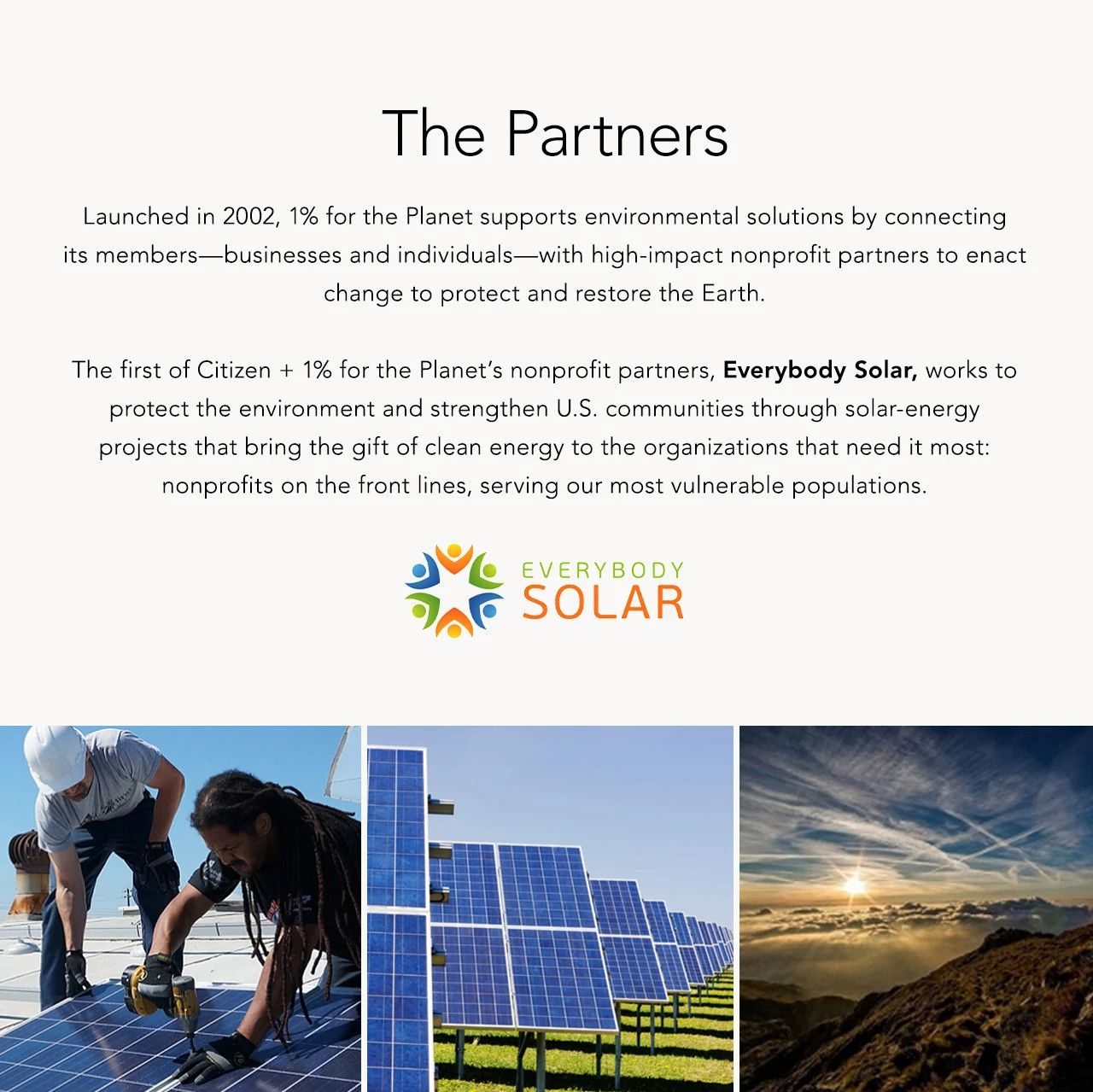The Partners: Launched in 2002, 1% for the Planet supports environmental solutions by connecting its members—businesses and individuals—with high-impact nonprofit partners to enact change to protect and restore the Earth. The first of Citizen + 1% for the Planet’s nonprofit partners, Everybody Solar, works to protect the environment and strengthen U.S. communities through solar-energy projects that bring the gift of clean energy to the organizations that need it most: nonprofits on the front lines, serving our most vulnerable populations. 
