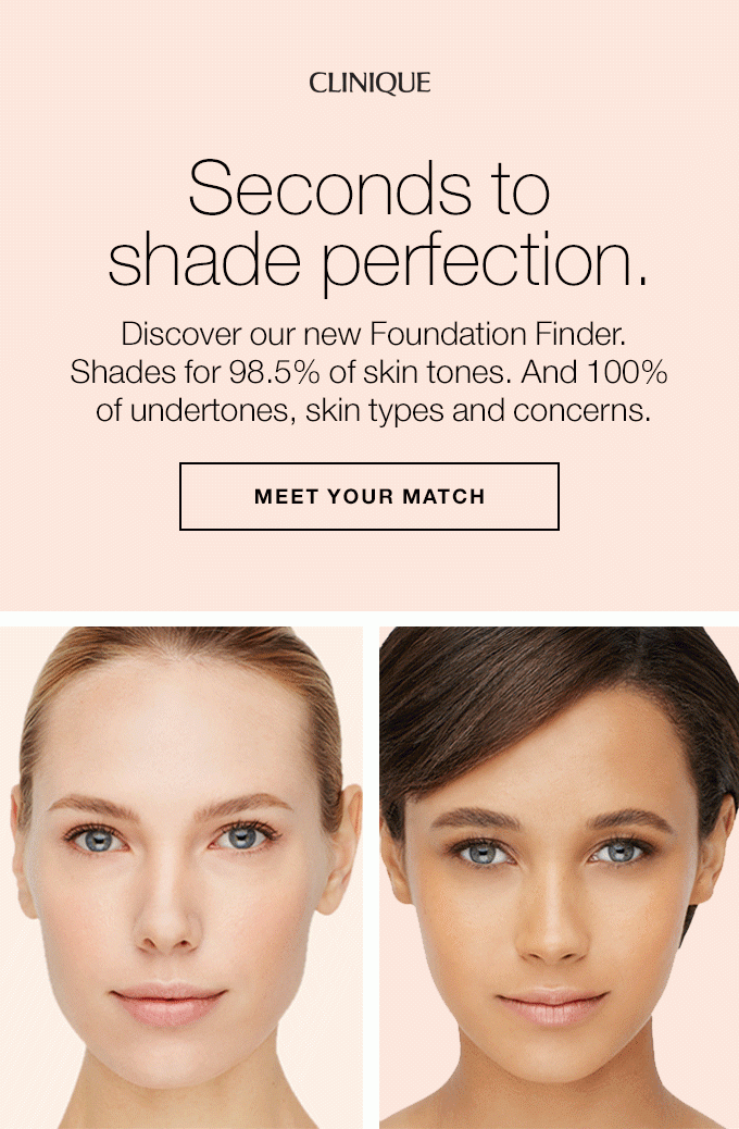 CLINIQUE Seconds to shade perfection. Discover our new Foundation Finder. Shades for 98.5% of skin tones. And 100% of undertones, skin types and concerns. Find your perfect fit now. MEET YOUR MATCH