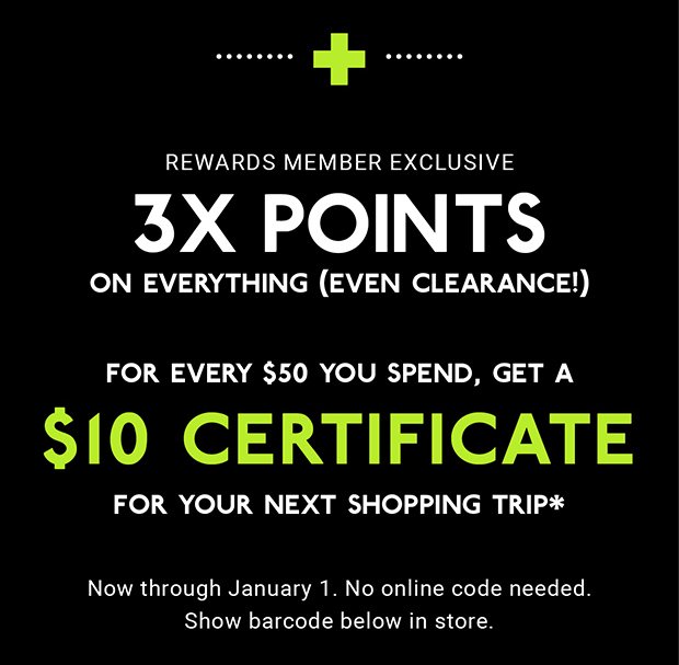 + REWARDS MEMBER EXCLUSIVE | 3X POINTS ON EVERYTHING (EVEN CLEARANCE!) | FOR EVERY $50 YOU SPEND, GET A $10 CERTIFICATE FOR YOUR NEXT SHOPPING TRIP* | Now through January 1. No online code needed. Show barcode below in store.