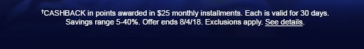 †CASHBACK in points awarded in $25 monthly installments. Each is valid for 30 days. Savings range 5-40%. Offer ends 8/4/18. Exclusions apply. See details.