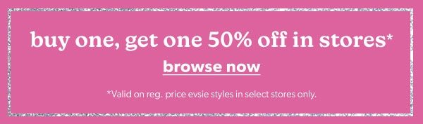 Buy one, get one 50% off in stores*. Browse Now. *Valid on reg. price evsie styles in select stores only.