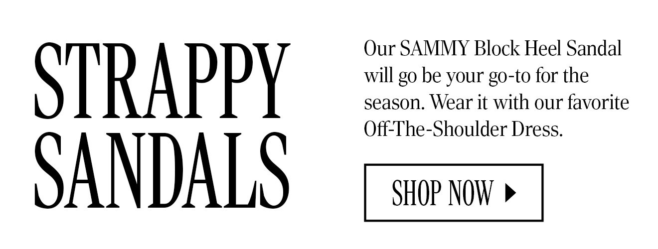 STRAPPY SANDALS. Our SAMMY Block Heel Sandal will go be your go-to for the season. Wear it with our favorite Off-The-Shoulder Dress. SHOP NOW