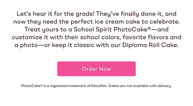 Let's hear it for the grads! They've finally done it, and now they need the perfect ice cream cake to celebrate. Treat yours to a School Spirit PhotoCake®—and customize it with their school colors, favorite flavors and a photo—or keep it classic with our Diploma Roll Cake. Order Now 