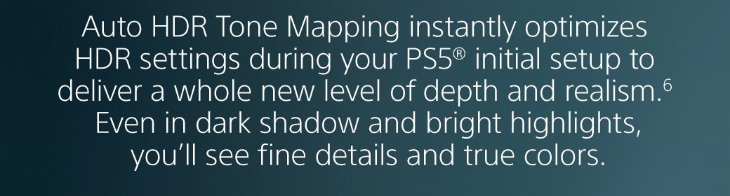 Auto HDR Tone Mapping instantly optimizes HDR settings during your PS5® initial setup to deliver a whole new level of depth and realism. Even in dark shadow and bright highlights, you’ll see fine details and true colors.6