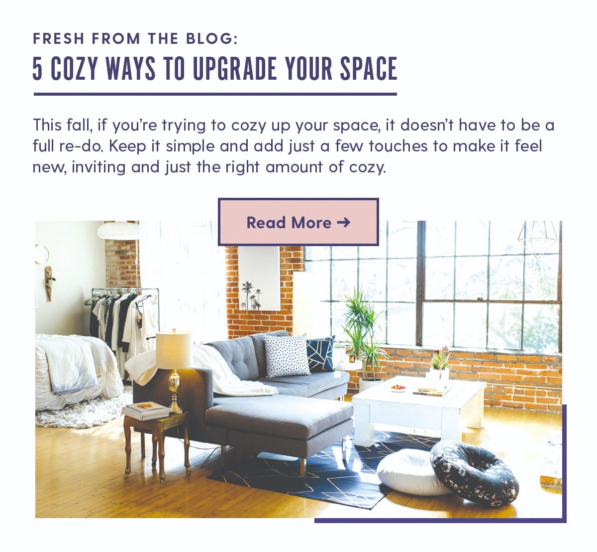 On the Blog: 5 Cozy Ways to Upgrade Your Space Body Copy: This fall, if you’re trying to cozy up your space, it doesn’t have to be a full re-do. Keep it simple and add just a few touches to make it feel new, inviting and just the right amount of cozy.