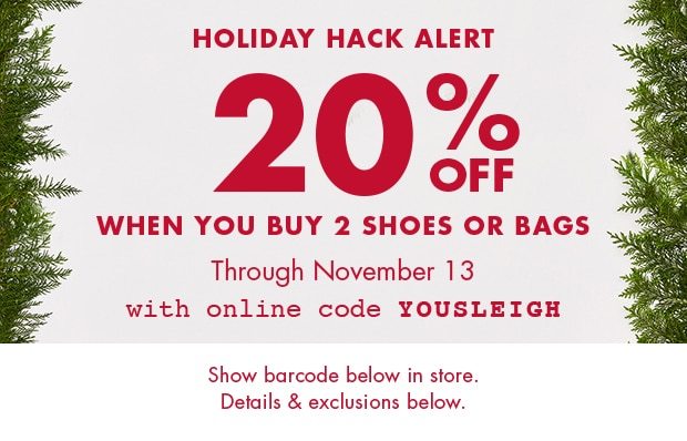 HOLIDAY HACK ALERT 20% OFF WHEN YOU BUY 2 SHOES OR BAGS THROUGH NOVEMBER 13 WITH ONLINE CODE YOUSLEIGH SHOW BARCODE BELOW IN STORE. DETAILS & EXCLUSIONS BELOW