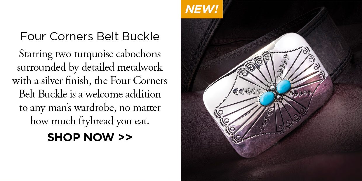 New! Four Corners Belt Buckle. Starring two turquoise cabochons surrounded by detailed metalwork with a silver finish, the Four Corners Belt Buckle is a welcome addition to any man's wardrobe, no matter how much frybread you eat. Shop Now link.