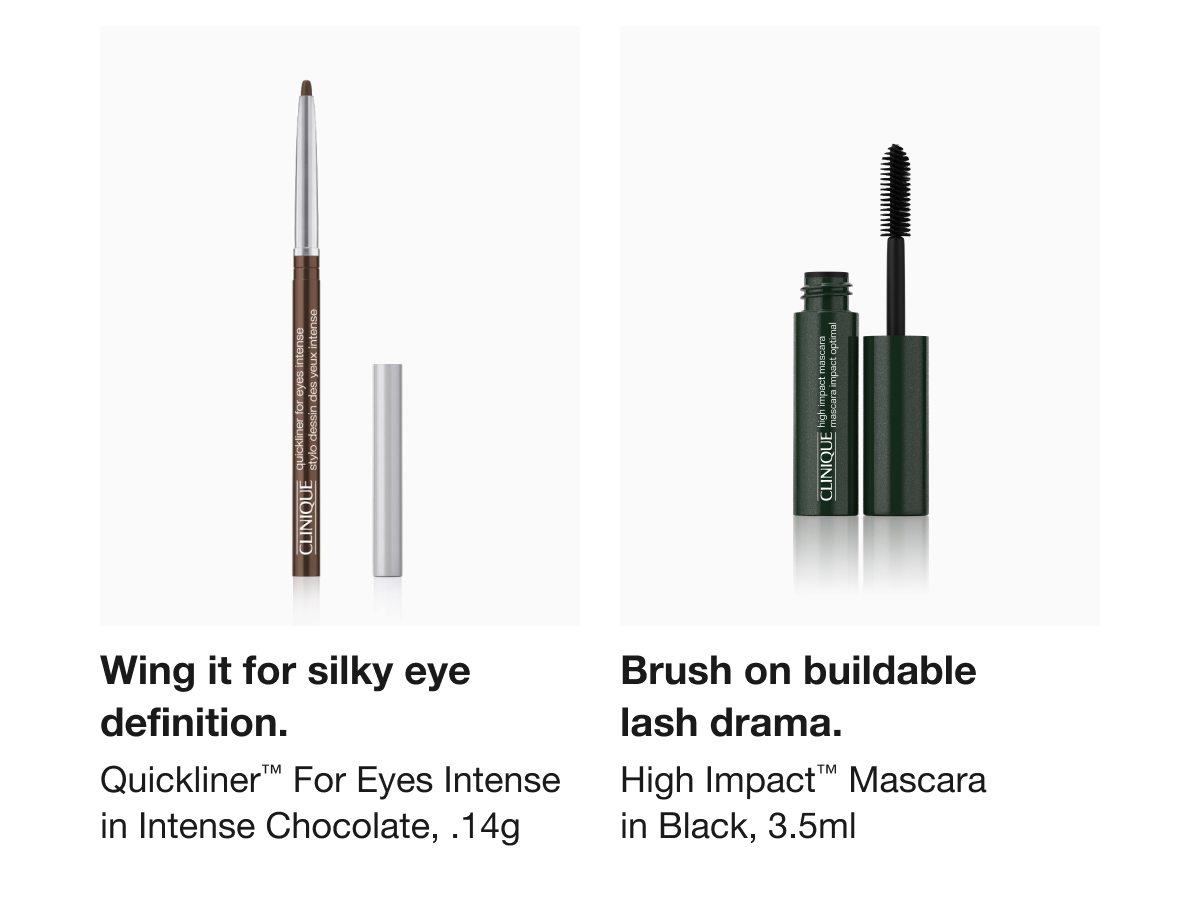 Wing it for silky eye definition. | Quickliner™ For Eyes Intense in Intense Chocolate, .14g | Brush on buildable lash drama. | High Impact™ Mascara in Black, 3.5ml