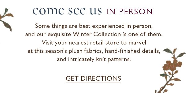 Visit your nearest retail store to marvel at winter's frothy fabrics, hand-finished details, and intricately knit patterns. Get Directions.