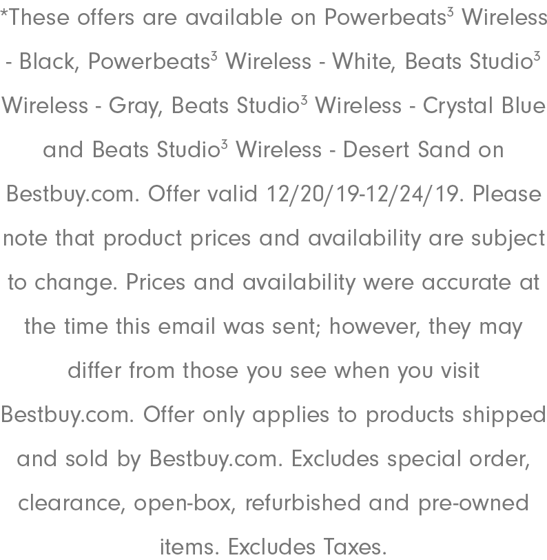 *These offers are available on Powerbeats3 Wireless - Black, Powerbeats3 Wireless - White, Beats Studio3 Wireless - Gray, Beats Studio3 Wireless - Crystal Blue and Beats Studio3 Wireless - Desert Sand on Bestbuy.com. Offer valid 12/20/19-12/24/19. Please note that product prices and availability are subject to change. Prices and availability were accurate at the time this email was sent; however, they may differ from those you see when you visit Bestbuy.com. Offer only applies to products shipped and sold by Bestbuy.com. Excludes​ special order, clearance, open-box, refurbished and pre-owned items. Excludes Taxes.