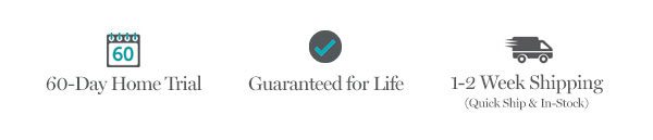 60-Day Home Trial | Guaranteed for Life | 1-2 Week Shipping