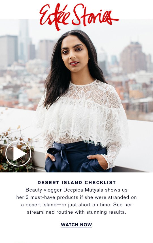 Estée Stories DESERT ISLAND CHECKLIST Beauty vlogger Deepica Mutyala shows us her 3 must-have products if she were stranded on a desert island—or just short on time. See her streamlined routine with stunning results. WATCH NOW »