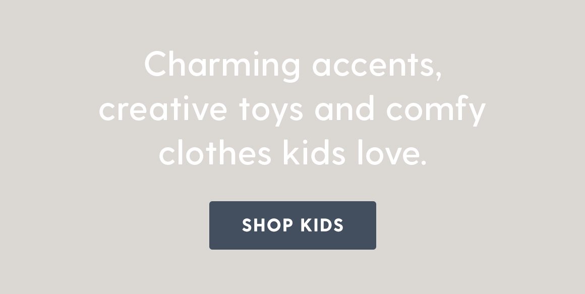 Charming accents, creative toys and comfy clothes kids love. Shop Kids.