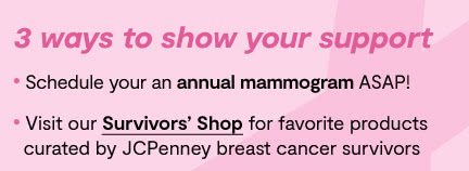 3 ways to show your support. Schedule your annual mammogram ASAP! Visit our Survivors' Shop for favorite products curated by JCPenney breast cancer survivors