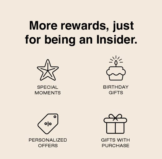 More rewards, just for being an Insider. Special Moments. Birthday Gifts. Personalized Offers. Gifts With Purchase. 