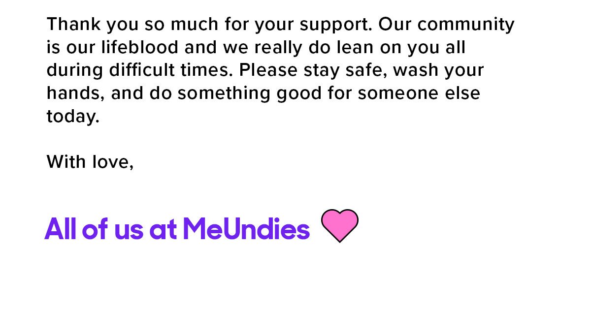 Thank you so much for your support. Our community is our lifeblood and we really do lean on you all during difficult times. Please stay safe, wash your hands, and do something good for someone else today. With love, All of us at MeUndies 