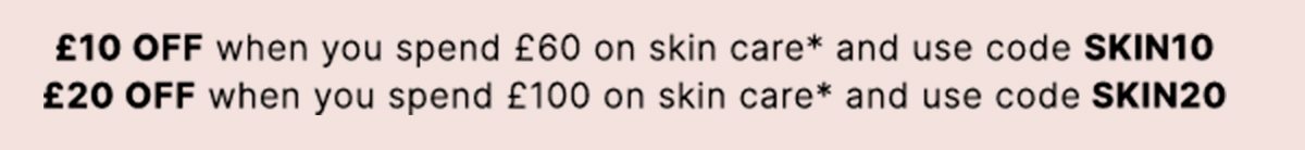 £10 OFF when you spend £60 on skin care* and use code SKIN10 £20 OFF when you spend £100 on skin care* and use code SKIN20