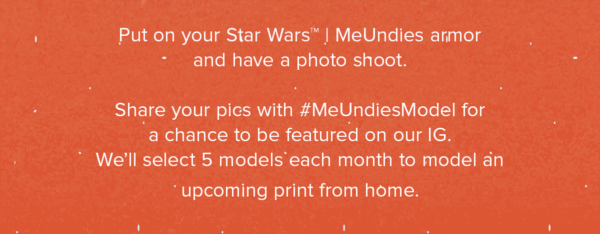 Put on your Star Wars™ | MeUndies armor and have a photo shoot. Share your pics with #MeUndiesModel for a chance to be featured on our IG. We’ll select 5 models each month to model an upcoming print from home.